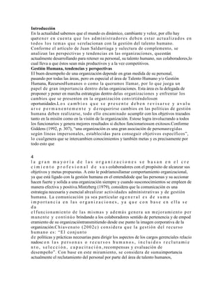 Introducción
En la actualidad sabemos que el mundo es dinámico, cambiante y veloz, por ello hay
quetener en cuenta que los administradores deben estar actualizados en
todos los temas que serelacionan con la gestión del talento humano.
Conforme el artículo de Juan Saldarriaga y sulectura de complemento, se
analizan las perspectivas y tendencias en las organizaciones, queestán
actualmente desarrollando para retener su personal, su talento humano, sus colaboradores,lo
cual lleva a que éstos sean más productivos y a la vez competitivos.
Gestión Humana, tendencias y perspectivas
El buen desempeño de una organización depende en gran medida de su personal,
pasando por todas las áreas, pero en especial el área de Talento Humano y/o Gestión
Humana, RecursosHumanos o como la queramos llamar, por lo que juega un
papel de gran importancia dentro delas organizaciones. Esta área es la delegada de
proponer y poner en marcha estrategias dentro delas organizaciones y enfrentar los
cambios que se presenten en la organización convirtiéndolosen
oportunidades.L o s c a m b i o s q u e s e p r e s e n t e d e b e n r e v i s a r s e y a v a l u
a r s e p e r m a n e n t e m e n t e y d e requerirse cambios en las políticas de gestión
humana deben realizarse, todo ello encaminado acumplir con los objetivos trazados
tanto en la misión como en la visión de la organización. Estose logra involucrando a todos
los funcionarios y genera mejores resultados si dichos funcionariosson exitosos.Conforme
Giddens (1992, p. 307), “una organización es una gran asociación de personasregidas
según líneas impersonales, establecidas para conseguir objetivos específicos”,
lo cualgenera que se intercambien conocimientos y también metas y es precisamente por
todo esto que
4
l a g r a n m a y o r í a d e l a s o r g a n i z a c i o n e s s e b a s a n e n e l c r e
c i m i e n t o p r o f e s i o n a l d e s u s colaboradores con el propósito de alcanzar sus
objetivos y metas propuestas. A esto le podríamosllamar comportamiento organizacional,
ya que está ligado con la gestión humana en el entendidode que las personas y su accionar
hacen fuerte y solida a una organización siempre y cuando susconocimientos se empleen de
manera efectiva y positiva.Mintzberg (1979), considera que la comunicación es una
estrategia necesaria y esencial alrealizar actividades administrativas y de gestión
humana. La comunicación ya sea particular og e n e r a l e s d e s u m a
i m p o r t a n c i a e n l a s o r g a n i z a c i o n e s , y a q u e c o n b a s e e n e l l a s e
d a
e l funcionamiento de las mismas y además genera un mejoramiento per
manente y continúo brindando a los colaboradores sentido de pertenencia y de empod
eramiento de su organizacióntransmitiendo desde ese punto la imagen corporativa de la
organización.Chiavenato (2002c) considera que la gestión del recurso
humano es: “El conjunto
de políticas y prácticas necesarias para dirigir los aspectos de los cargos gerenciales relacio
nadosc o n l a s p e r s o n a s o r e c u r s o s h u m a n o s , i n c l u i d o s r e c l u t a m i e
n t o , s e l e c c i ó n , c a p a c i t a c i ó n , recompensas y evaluación de
desempeño”. Con base en este miramiento, se considera de sumaimportancia
actualmente el reclutamiento del personal por parte del área de talento humanos,
 