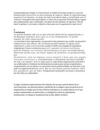 comprometida que siempre va a buscar hacer su trabajo de la mejor manera.La gestión
humana debe convertirse en una estrategia de negocio, dando la importanciaque
requiere el ser humano, sin dejar de lado la productividad y rentabilidad, por el
contrario, buscando estas desde adentro, es decir con su personal. Personal idóneo, capacit
ado,comprometido, apto, colaborador, con ganas de salir adelante, de superarse, feliz de
hacer lo quehace y con metas y objetivos claros para con la organización y para con él.
8
Conclusiones
La gestión humana cada vez es más relevante dentro de las organizaciones, a
tal puntoque podemos decir que es el eje fundamental, la piedra
angular de toda organización;
sin personal no hay organización, sin personal no hay productos que vender, sin personal n
o hayservicios que ofrecer. De una buena gestión humana se logran cosas
importantes, como crecer;tal como sucedió en 2020 con la llegada de la pandemia
originada por el nuevo coronavirus sars-cov2, quienes tuvieron una buena
gestión humana, no tuvieron inconvenientes en que suscolaboradores
laboraran desde casa, sin temor alguno de disminuir su productividad,
por
elc o n t r a r i o , é s t a e n a l g u n o s c a s o s m e j o r ó e h i z o q u e s u s o r g a n i
z a c i o n e s c r e c i e r a n y s e transformaran y enfrentaran esta nueva realidad
de vida y de negocio. Esto se logró gracias aque dichas organizaciones motivaron a
sus colaboradores y brindaron las herramientas necesarias para sentirse empoderados y
comprometidos con sus labores, lo cual generó mayor productividaden sus funciones y por
ende a la organización.Queda claro que de una buena gestión humana salen
dos ganadores, por un lado, laorganización incluyendo a sus socios o accionista y
por otro lado sus colaboradore
in lugar a dudas las organizaciones más exitosas son las que cuentan dentro de su
recursohumano, con personas felices, satisfechas de sus logros y que encuentran en la
organizaciónun trabajo que les hace sentirse realizados en su campo laboral, en el que
pueden explotartodos sus potenciales, su inteligencia y llena las expectativas
profesionales, el trabajo es lasubstancia de la vida, (Albert Einstein)
 