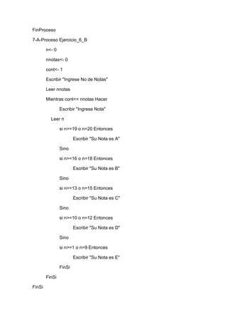 FinProceso
7-A-Proceso Ejercicio_6_B
n<- 0
nnotas<- 0
cont<- 1
Escribir "Ingrese No de Notas"
Leer nnotas
Mientras cont<= nnotas Hacer
Escribir "Ingrese Nota"
Leer n
si n>=19 o n=20 Entonces
Escribir "Su Nota es A"
Sino
si n>=16 o n=18 Entonces
Escribir "Su Nota es B"
Sino
si n>=13 o n=15 Entonces
Escribir "Su Nota es C"
Sino
si n>=10 o n=12 Entonces
Escribir "Su Nota es D"
Sino
si n>=1 o n=9 Entonces
Escribir "Su Nota es E"
FinSi
FinSi
FinSi

 