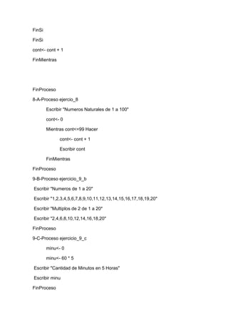 FinSi
FinSi
cont<- cont + 1
FinMientras

FinProceso
8-A-Proceso ejercio_8
Escribir "Numeros Naturales de 1 a 100"
cont<- 0
Mientras cont<=99 Hacer
cont<- cont + 1
Escribir cont
FinMientras
FinProceso
9-B-Proceso ejercicio_9_b
Escribir "Numeros de 1 a 20"
Escribir "1,2,3,4,5,6,7,8,9,10,11,12,13,14,15,16,17,18,19,20"
Escribir "Multiplos de 2 de 1 a 20"
Escribir "2,4,6,8,10,12,14,16,18,20"
FinProceso
9-C-Proceso ejercicio_9_c
minu<- 0
minu<- 60 * 5
Escribir "Cantidad de Minutos en 5 Horas"
Escribir minu
FinProceso

 