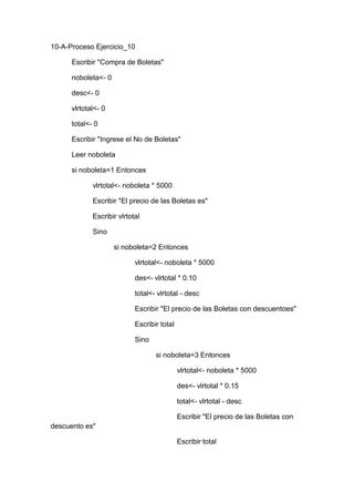 10-A-Proceso Ejercicio_10
Escribir "Compra de Boletas"
noboleta<- 0
desc<- 0
vlrtotal<- 0
total<- 0
Escribir "Ingrese el No de Boletas"
Leer noboleta
si noboleta=1 Entonces
vlrtotal<- noboleta * 5000
Escribir "El precio de las Boletas es"
Escribir vlrtotal
Sino
si noboleta=2 Entonces
vlrtotal<- noboleta * 5000
des<- vlrtotal * 0.10
total<- vlrtotal - desc
Escribir "El precio de las Boletas con descuentoes"
Escribir total
Sino
si noboleta=3 Entonces
vlrtotal<- noboleta * 5000
des<- vlrtotal * 0.15
total<- vlrtotal - desc
Escribir "El precio de las Boletas con
descuento es"
Escribir total

 
