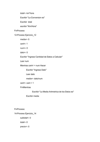 total<- km*hora
Escribir "La Conversion es"
Escribir total
escribir "Km/Hora"
FinProceso
12-Proceso Ejercicio_12
media<- 0
cant<- 1
num<- 0
dato<- 0
Escribir "Ingrese Cantidad de Datos a Calcular"
Leer num
Mientras cant< = num Hacer
Escribir "Ingrese Dato"
Leer dato
media<- dato/num
cant<- cant + 1
FinMientras
Escribir "La Media Aritmetrica de los Datos es"
Escribir media

FinProceso
14-Proceso Ejercicio_14
subtotal<- 0
total<- 0
precio<- 0

 