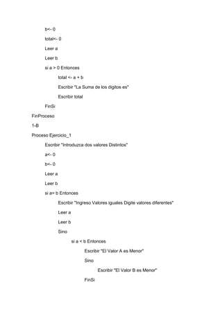 b<- 0
total<- 0
Leer a
Leer b
si a > 0 Entonces
total <- a + b
Escribir "La Suma de los digitos es"
Escribir total
FinSi
FinProceso
1-B
Proceso Ejercicio_1
Escribir "Introduzca dos valores Distintos"
a<- 0
b<- 0
Leer a
Leer b
si a= b Entonces
Escribir "Ingreso Valores iguales Digite valores diferentes"
Leer a
Leer b
Sino
si a < b Entonces
Escribir "El Valor A es Menor"
Sino
Escribir "El Valor B es Menor"
FinSi

 