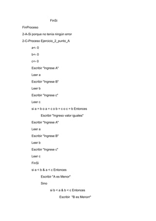 FinSi
FinProceso
2-A-Si porque no tenía ningún error
2-C-Proceso Ejercicio_2_punto_A
a<- 0
b<- 0
c<- 0
Escribir "Ingrese A"
Leer a
Escribir "Ingrese B"
Leer b
Escribir "Ingrese c"
Leer c
si a = b o a = c o b = c o c = b Entonces
Escribir "Ingreso valor iguales"
Escribir "Ingrese A"
Leer a
Escribir "Ingrese B"
Leer b
Escribir "Ingrese c"
Leer c
FinSi
si a < b & a < c Entonces
Escribir "A es Menor"
Sino
si b < a & b < c Entonces
Escribir "B es Menorr"

 