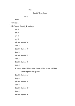 Sino
Escribir "C es Menor"
FinSi
FinSi
FinProceso
2-D-Proceso Ejercicio_2_punto_A
a<- 0
b<- 0
c<- 0
d<- 0
Escribir "Ingrese A"
Leer a
Escribir "Ingrese B"
Leer b
Escribir "Ingrese C"
Leer c
Escribir "Ingrese D"
Leer d
si a = b o a = c o a = d o b = c o b = d o c = b o c = d Entonces
Escribir "Ingreso valor iguales"
Escribir "Ingrese A"
Leer a
Escribir "Ingrese B"
Leer b
Escribir "Ingrese C"
Leer c
Escribir "Ingrese D"

 