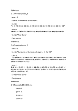 FinProceso
3-A-Proceso ejercicio_3
suma<- 0
Escribir "Sumatoria de Multiplos de 5"
Escribir
"5+10+15+20+25+30+35+40+45+50+55+60+65+70+75+80+85+90+95+100"
suma<5+10+15+20+25+30+35+40+45+50+55+60+65+70+75+80+85+90+95+100
Escribir "Total Suma"
Escribir suma
FinProceso
3-B-Proceso ejercicio_3
suma<- 0
Escribir "Sumatoria de Numeros entero pares de 1 a 100"
Escribir
"2+4+6+8+10+12+14+16+18+20+22+24+26+28+30+32+34+36+38+40+42+44
+46+48+50+52+54+56+58+60+62+64+68+70+72+74+76+78+80+82+84+86+8
8+90+92+94+96+98+100"
suma<2+4+6+8+10+12+14+16+18+20+22+24+26+28+30+32+34+36+38+40+42+44+
46+48+50+52+54+56+58+60+62+64+68+70+72+74+76+78+80+82+84+86+88
+90+92+94+96+98+100
Escribir "Total Suma"
Escribir suma
FinProceso
3-C-Proceso EJERCICIO_3_c
cont <- 1
tpar <- 0
timpar<-0
suma<- 0

 