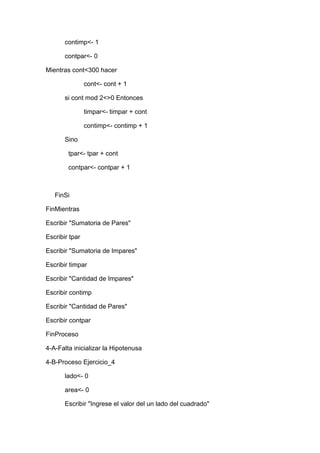 contimp<- 1
contpar<- 0
Mientras cont<300 hacer
cont<- cont + 1
si cont mod 2<>0 Entonces
timpar<- timpar + cont
contimp<- contimp + 1
Sino
tpar<- tpar + cont
contpar<- contpar + 1

FinSi
FinMientras
Escribir "Sumatoria de Pares"
Escribir tpar
Escribir "Sumatoria de Impares"
Escribir timpar
Escribir "Cantidad de Impares"
Escribir contimp
Escribir "Cantidad de Pares"
Escribir contpar
FinProceso
4-A-Falta inicializar la Hipotenusa
4-B-Proceso Ejercicio_4
lado<- 0
area<- 0
Escribir "Ingrese el valor del un lado del cuadrado"

 