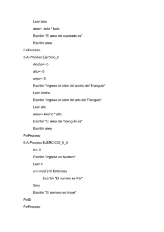 Leer lado
area<- lado * lado
Escribir "El area del cuadrado es"
Escribir area
FinProceso
5-A-Proceso Ejercicio_5
Ancho<- 0
alto<- 0
area<- 0
Escribir "Ingrese el valor del ancho del Triangulo"
Leer Ancho
Escribir "Ingrese el valor del alto del Triangulo"
Leer alto
area<- Ancho * alto
Escribir "El area del Triangulo es"
Escribir area
FinProceso
6-A-Proceso EJERCICIO_6_A
n<- 0
Escribir "Ingrese un Numero"
Leer n
si n mod 2=0 Entonces
Escribir "El numero es Par"
Sino
Escribir "El numero es Impar"
FinSi
FinProceso

 