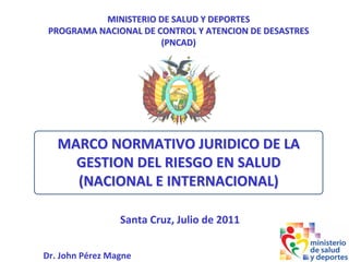 MINISTERIO DE SALUD Y DEPORTES
MINISTERIO DE SALUD Y DEPORTES
PROGRAMA NACIONAL DE CONTROL Y ATENCION DE DESASTRES
PROGRAMA NACIONAL DE CONTROL Y ATENCION DE DESASTRES
(PNCAD)
(PNCAD)
Dr. John Pérez Magne
Santa Cruz, Julio de 2011
MARCO NORMATIVO JURIDICO DE LA
MARCO NORMATIVO JURIDICO DE LA
GESTION DEL RIESGO EN SALUD
GESTION DEL RIESGO EN SALUD
(NACIONAL E INTERNACIONAL)
(NACIONAL E INTERNACIONAL)
 