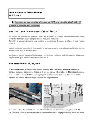 LIDIA ANDREA NAVARRO USECHE
ELECTIVA 1
1. Investigar en que consiste el ensayo de SPT, que significa el N1, N2, N3
y como se analizan sus resultados.
SPT – ESTUDIO DE PENETRACIÓN ESTÁNDAR
La prueba de penetración estándar, o SPT, es la prueba in situ más utilizada el mundo, como
indicador de la densidad y compresibilidad de suelos granulares.
También se usa comúnmente para verificar la consistencia de suelos arcillosos firmes y rocas
blandas.
La estimación del potencial de licuefacción de suelos granulares saturados, para el diseño sísmico
a menudo se basa en estas pruebas.
Igualmente, existen métodos de diseño para el cálculo de cimientos profundos y superficiales que
dependen en gran medida de los resultados del SPT.
QUE SIGNIFICA EL N1, N2, N3 ?
El ensayo de penetración permite obtener un valor N de resistencia a la penetración que
consiste en sumar los números de golpes de los dos tramos intermedios de 15 cm desechándose
tanto el primer como el último tramo por posibles alteraciones del suelo, derrumbes de las
paredes del sondeo o sobrecompactaciones del propio ensayo.
El tomamuestras debe introducirse en el terreno 60 cm y se contabilizan los golpes cada 15
cm.(hincado) Tanto el tomamuestras tubular como la puntaza ciega y el varillaje necesario están
 