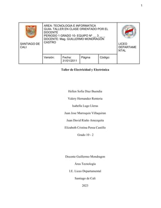 1
SANTIAGO DE
CALI
AREA: TECNOLOGIA E INFORMATICA
GUIA- TALLER EN CLASE ORIENTADO POR EL
DOCENTE
PERIODO 1 GRADO 10- EQUIPO Nº __ 3 __ _
DOCENTE: Mag. GUILLERMO MONDRAGÓN
CASTRO
LICEO
DEPARTAME
NTAL
Versión: Fecha:
31/01/2011
Página Código:
Taller de Electricidad y Electrónica
Hellen Sofia Diaz Buendia
Valery Hernandez Renteria
Isabella Lugo Lleras
Juan Jose Marroquin Villaquiran
Juan David Riaño Amezquita
Elizabeth Cristina Perea Castillo
Grado 10 - 2
Docente Guillermo Mondragon
Área Tecnología
I.E. Liceo Departamental
Santiago de Cali
2023
 
