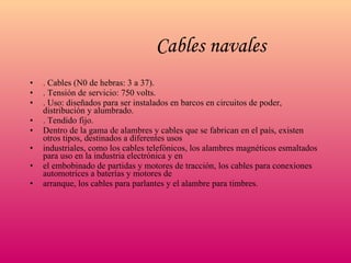 Cables navales   . Cables (N0 de hebras: 3 a 37). . Tensión de servicio: 750 volts. . Uso: diseñados para ser instalados en barcos en circuitos de poder, distribución y alumbrado. . Tendido fijo. Dentro de la gama de alambres y cables que se fabrican en el país, existen otros tipos, destinados a diferentes usos industriales, como los cables telefónicos, los alambres magnéticos esmaltados para uso en la industria electrónica y en el embobinado de partidas y motores de tracción, los cables para conexiones automotrices a baterías y motores de arranque, los cables para parlantes y el alambre para timbres. 