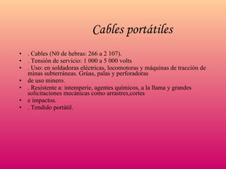 Cables portátiles   . Cables (N0 de hebras: 266 a 2 107). . Tensión de servicio: 1 000 a 5 000 volts . Uso: en soldadoras eléctricas, locomotoras y máquinas de tracción de minas subterráneas. Grúas, palas y perforadoras de uso minero. . Resistente a: intemperie, agentes químicos, a la llama y grandes solicitaciones mecánicas como arrastres,cortes e impactos. . Tendido portátil. 