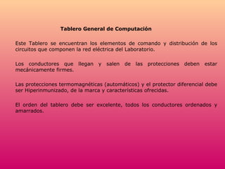 Tablero General de Computación Este Tablero se encuentran los elementos de comando y distribución de los circuitos que componen la red eléctrica del Laboratorio. Los conductores que llegan y salen de las protecciones deben estar mecánicamente firmes. Las protecciones termomagnéticas (automáticos) y el protector diferencial debe ser Hiperinmunizado, de la marca y características ofrecidas. El orden del tablero debe ser excelente, todos los conductores ordenados y amarrados. 
