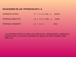 ECUACIONES DE LAS  POTENCIAS EN C. A. POTENCIA ACTIVA : P  =  V x I x Cos     (Watt) POTENCIA REACTIVA : Q  =  V x I x Sen     (VAR)  POTENCIA APARENTE : S  =  V x I  (VA) Los artefactos eléctricos tales como televisores, refrigeradores, calefactores pueden tener su consumo expresado en alguna de estas medidas (Watt, VAR, VA).  