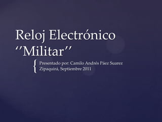 Reloj Electrónico ‘’Militar’’ Presentado por: Camilo Andrés Páez Suarez Zipaquirá, Septiembre 2011 