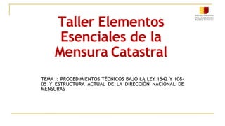Taller Elementos
Esenciales de la
Mensura Catastral
TEMA I: PROCEDIMIENTOS TÉCNICOS BAJO LA LEY 1542 Y 108-
05 Y ESTRUCTURA ACTUAL DE LA DIRECCIÓN NACIONAL DE
MENSURAS.
 