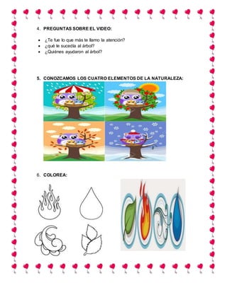 4. PREGUNTAS SOBRE EL VIDEO:
 ¿Te fue lo que más te llamo la atención?
 ¿qué le sucedía al árbol?
 ¿Quiénes ayudaron al árbol?
5. CONOZCAMOS LOS CUATRO ELEMENTOS DE LA NATURALEZA:
6. COLOREA:
 