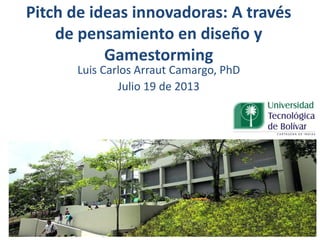 Pitch de ideas innovadoras: A través
de pensamiento en diseño y
Gamestorming
Luis Carlos Arraut Camargo, PhD
Julio 19 de 2013
 