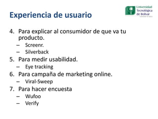Experiencia de usuario
4. Para explicar al consumidor de que va tu
producto.
– Screenr.
– Silverback
5. Para medir usabilidad.
– Eye tracking
6. Para campaña de marketing online.
– Viral-Sweep
7. Para hacer encuesta
– Wufoo
– Verify
 