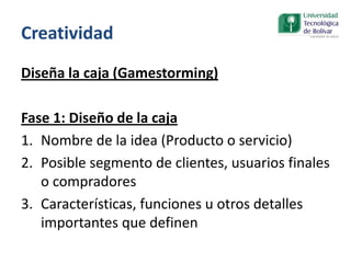 Creatividad
Diseña la caja (Gamestorming)
Fase 1: Diseño de la caja
1. Nombre de la idea (Producto o servicio)
2. Posible segmento de clientes, usuarios finales
o compradores
3. Características, funciones u otros detalles
importantes que definen
 