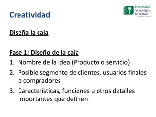 Creatividad
Diseña la caja
Fase 1: Diseño de la caja
1. Nombre de la idea (Producto o servicio)
2. Posible segmento de clientes, usuarios finales
o compradores
3. Características, funciones u otros detalles
importantes que definen
 