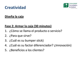Creatividad
Diseña la caja
Fase 2: Armar la caja (30 minutos)
1. ¿Cómo se llama el producto o servicio?
2. ¿Para que sirve?
3. ¿Cuál es su bumper stick)
4. ¿Cuál es su factor diferenciador? ¿Innovación)
5. ¿Beneficios a los clientes?
 