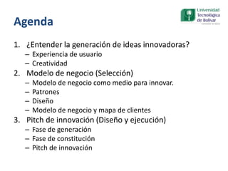 Agenda
1. ¿Entender la generación de ideas innovadoras?
– Experiencia de usuario
– Creatividad
2. Modelo de negocio (Selección)
– Modelo de negocio como medio para innovar.
– Patrones
– Diseño
– Modelo de negocio y mapa de clientes
3. Pitch de innovación (Diseño y ejecución)
– Fase de generación
– Fase de constitución
– Pitch de innovación
 