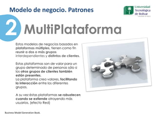 MultiPlataforma
Business Model Generation Book.
2
Patrones
Estos modelos de negocios basados en
plataformas múltiples, tienen como fin
reunir a dos o más grupos
interdependientes y distintos de clientes.
Estas plataformas son de valor para un
grupo determinado de personas sólo si
los otros grupos de clientes también
están presentes.
La plataforma crea valores, facilitando
la interacción entre los diferentes
grupos.
A su vez éstas plataformas se robustecen
cuando se extiende atrayendo más
usuarios, (efecto Red)
Modelo de negocio. Patrones
 