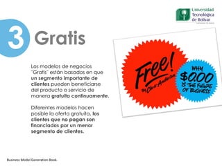 Business Model Generation Book.
Patrones
Los modelos de negocios
¨Gratis¨ están basados en que
un segmento importante de
clientes pueden beneficiarse
del producto o servicio de
manera gratuita continuamente.
Diferentes modelos hacen
posible la oferta gratuita, los
clientes que no pagan son
financiados por un menor
segmento de clientes.
Gratis3
 