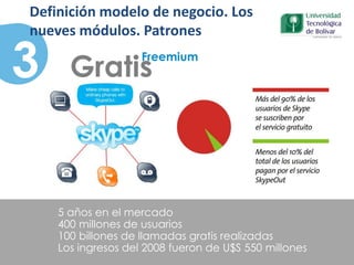 5 años en el mercado
400 millones de usuarios
100 billones de llamadas gratis realizadas
Los ingresos del 2008 fueron de U$S 550 millones
Gratis
Freemium
3
Definición modelo de negocio. Los
nueves módulos. Patrones
 