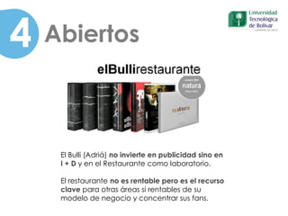 4 Abiertos
El Bulli (Adriá) no invierte en publicidad sino en
I + D y en el Restaurante como laboratorio.
El restaurante no es rentable pero es el recurso
clave para otras áreas si rentables de su
modelo de negocio y concentrar sus fans.
 