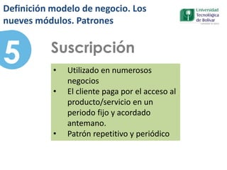 5 Suscripción
• Utilizado en numerosos
negocios
• El cliente paga por el acceso al
producto/servicio en un
periodo fijo y acordado
antemano.
• Patrón repetitivo y periódico
Definición modelo de negocio. Los
nueves módulos. Patrones
 