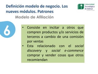 6
Modelo de Afiliación
• Consiste en incitar a otros que
compren productos y/o servicios de
terceros a cambio de una comisión
por ventas
• Esta relacionado con el social
discovery y social e-commerce
comprar y vender cosas que otros
recomiendan
Definición modelo de negocio. Los
nueves módulos. Patrones
 