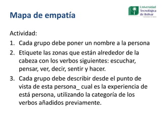 Mapa de empatía
Actividad:
1. Cada grupo debe poner un nombre a la persona
2. Etiquete las zonas que están alrededor de la
cabeza con los verbos siguientes: escuchar,
pensar, ver, decir, sentir y hacer.
3. Cada grupo debe describir desde el punto de
vista de esta persona_ cual es la experiencia de
está persona, utilizando la categoría de los
verbos añadidos previamente.
 