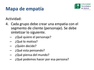 Mapa de empatía
Actividad:
4. Cada grupo debe crear una empatia con el
segmento de cliente (personaje). Se debe
sintetizar lo siguiente.
– ¿Qué quiere el personaje?
– ¿Qué lo motiva?
– ¿Quién decide?
– ¿Qué esta pensando?
– ¿Qué piensa del mundo?
– ¿Qué podemos hacer por esa persona?
 