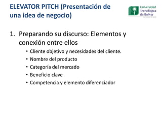 1. Preparando su discurso: Elementos y
conexión entre ellos
• Cliente objetivo y necesidades del cliente.
• Nombre del producto
• Categoría del mercado
• Beneficio clave
• Competencia y elemento diferenciador
ELEVATOR PITCH (Presentación de
una idea de negocio)
 