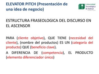 ESTRUCTURA FRASEOLOGICA DEL DISCURSO EN
EL ASCENSOR
PARA (cliente objetivo), QUE TIENE (necesidad del
cliente), (nombre del productos) ES UN (categoría del
producto) QUE (beneficio clave).
A DIFERENCIA DE (competencia), EL PRODUCTO
(elemento diferenciador único)
ELEVATOR PITCH (Presentación de
una idea de negocio)
 