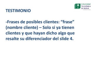 TESTIMONIO
-Frases de posibles clientes: “frase”
(nombre cliente) – Solo si ya tienen
clientes y que hayan dicho algo que
resalte su diferenciador del slide 4.
 