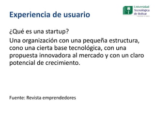 Experiencia de usuario
¿Qué es una startup?
Una organización con una pequeña estructura,
cono una cierta base tecnológica, con una
propuesta innovadora al mercado y con un claro
potencial de crecimiento.
Fuente: Revista emprendedores
 