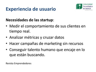 Experiencia de usuario
Necesidades de las startup:
• Medir el comportamiento de sus clientes en
tiempo real.
• Analizar métricas y cruzar datos
• Hacer campañas de marketing sin recursos
• Conseguir talento humano que encaje en lo
que están buscando.
Revista Emprendedores
 