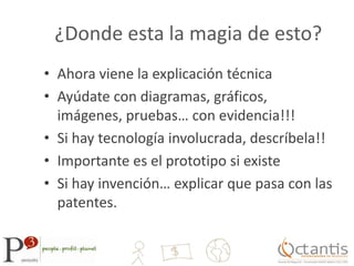 ¿Donde esta la magia de esto?Ahora viene la explicación técnicaAyúdate con diagramas, gráficos, imágenes, pruebas… con evidencia!!!Si hay tecnología involucrada, descríbela!!Importante es el prototipo si existeSi hay invención… explicar que pasa con las patentes.