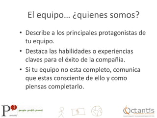 El equipo… ¿quienes somos?Describe a los principales protagonistas de tu equipo.Destaca las habilidades o experiencias claves para el éxito de la compañía.Si tu equipo no esta completo, comunica que estas consciente de ello y como piensas completarlo.
