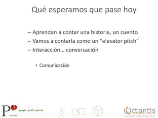 Qué esperamos que pase hoyAprendan a contar una historia, un cuentoVamos a contarla como un “elevator pitch”Interacción… conversaciónComunicación