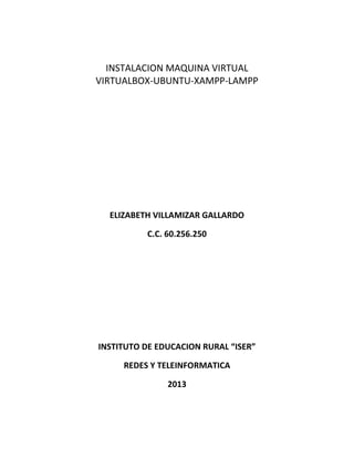 INSTALACION MAQUINA VIRTUAL
VIRTUALBOX-UBUNTU-XAMPP-LAMPP
ELIZABETH VILLAMIZAR GALLARDO
C.C. 60.256.250
INSTITUTO DE EDUCACION RURAL “ISER”
REDES Y TELEINFORMATICA
2013
 