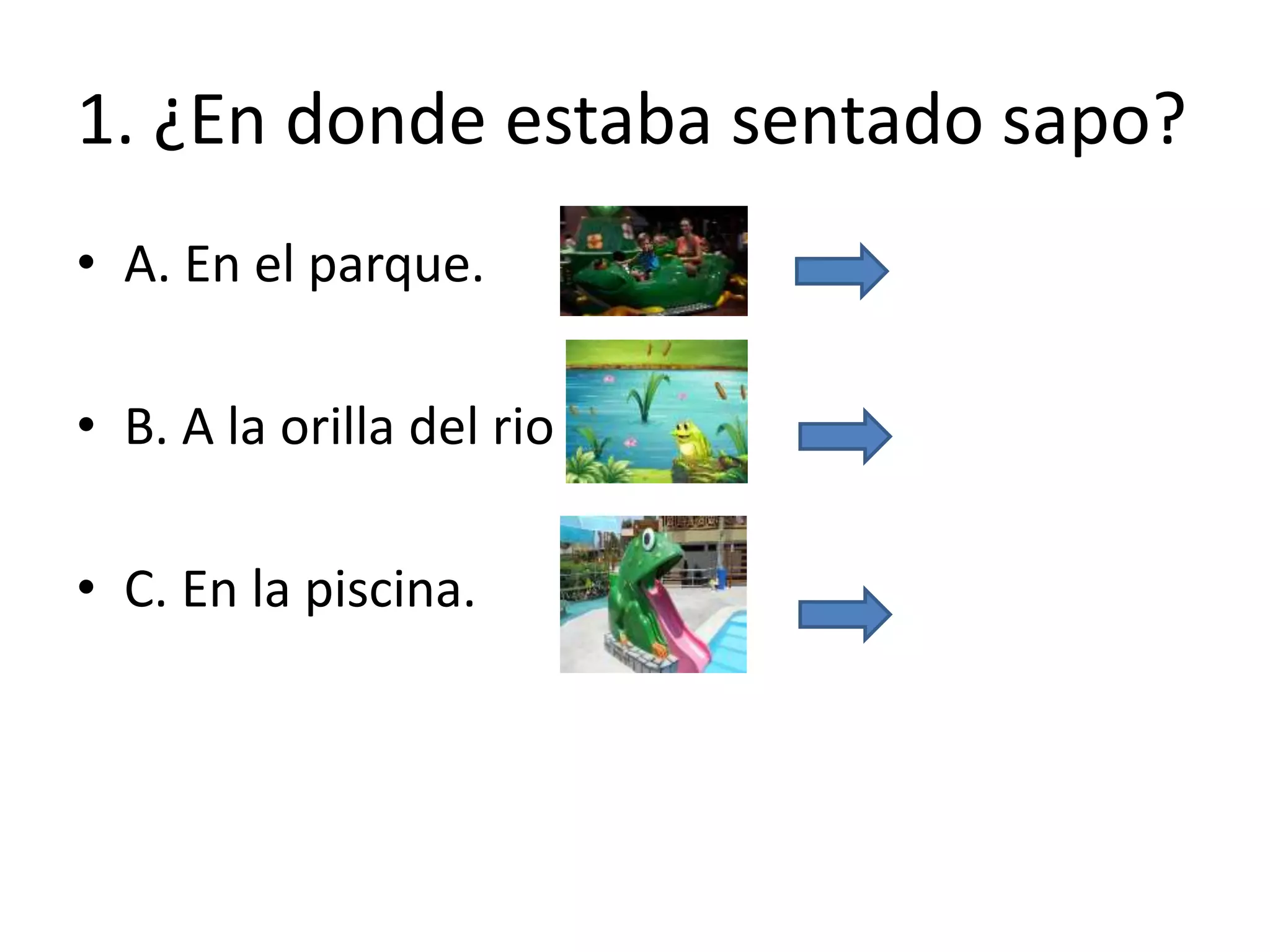 1. ¿En donde estaba sentado sapo?
• A. En el parque.
• B. A la orilla del rio .
• C. En la piscina.
