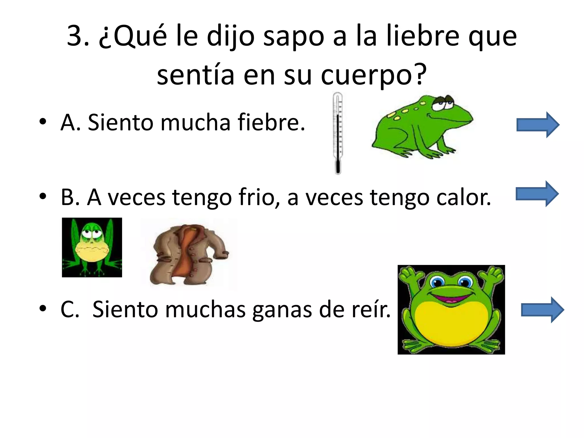 3. ¿Qué le dijo sapo a la liebre que
sentía en su cuerpo?
• A. Siento mucha fiebre.
• B. A veces tengo frio, a veces tengo calor.
• C. Siento muchas ganas de reír.