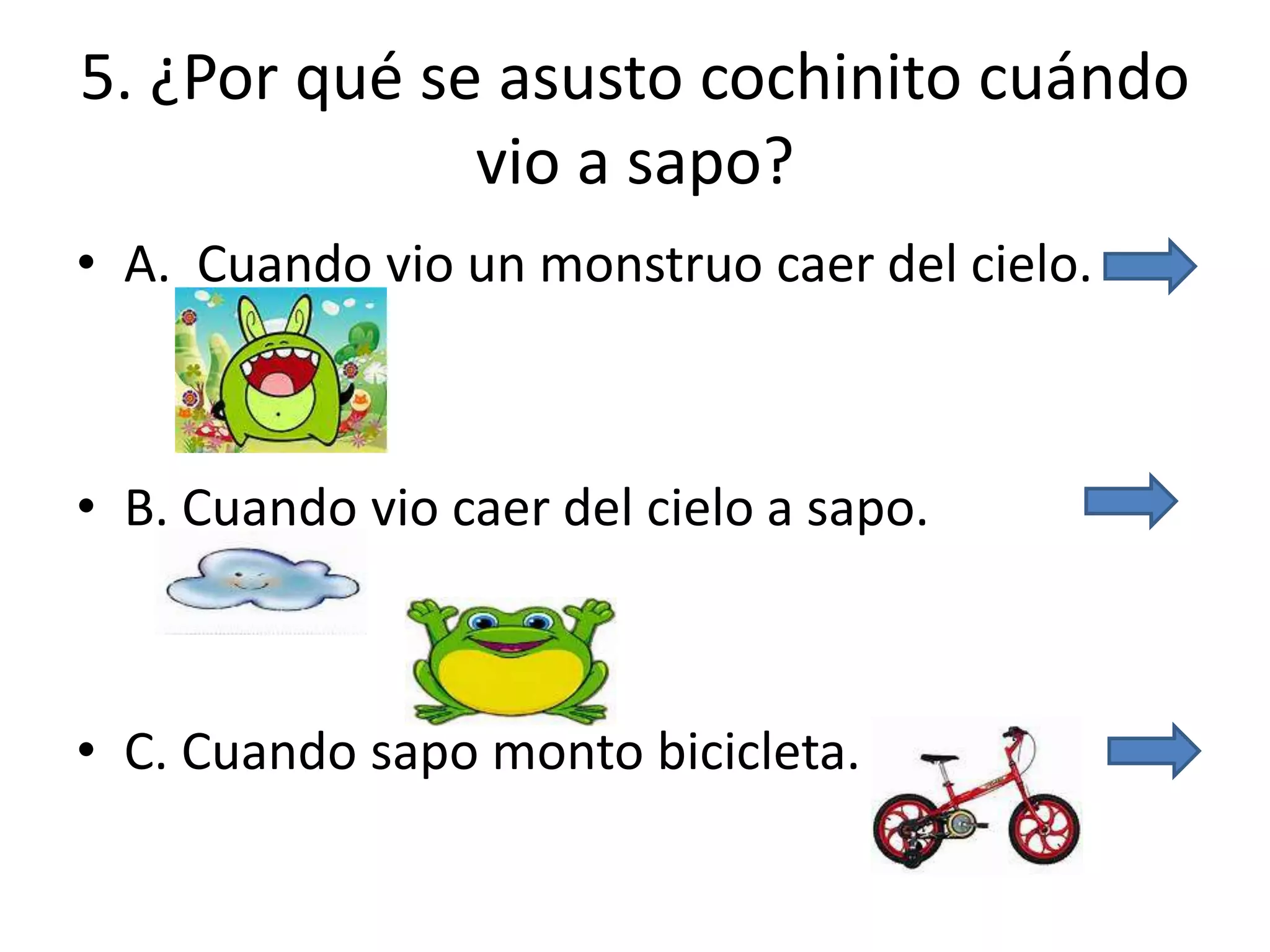 5. ¿Por qué se asusto cochinito cuándo
vio a sapo?
• A. Cuando vio un monstruo caer del cielo.
• B. Cuando vio caer del cielo a sapo.
• C. Cuando sapo monto bicicleta.