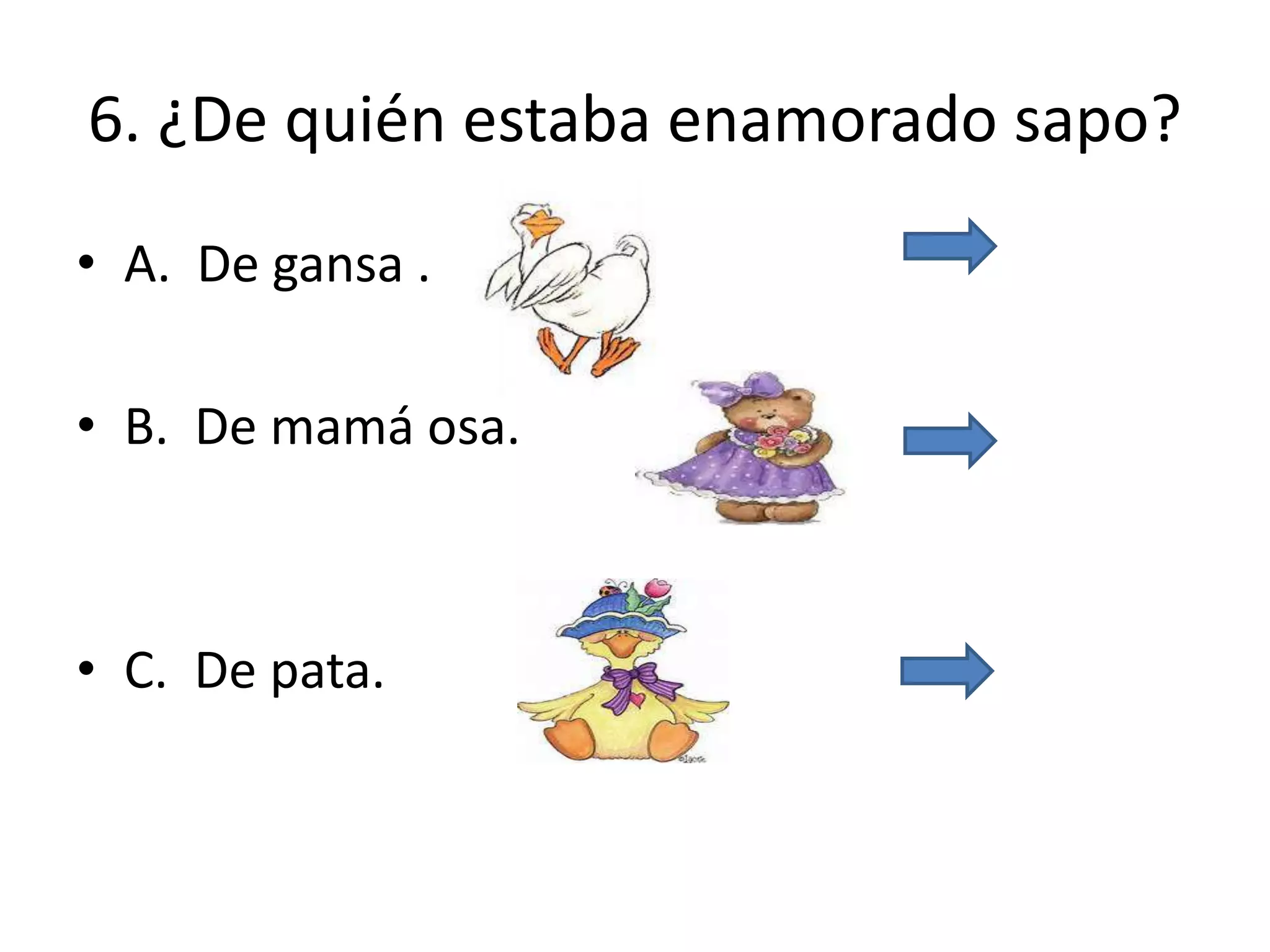 6. ¿De quién estaba enamorado sapo?
• A. De gansa .
• B. De mamá osa.
• C. De pata.