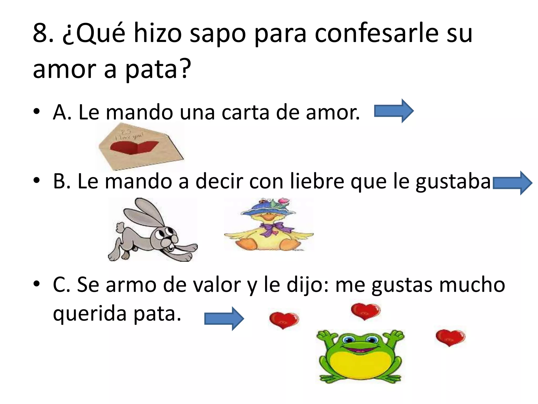 8. ¿Qué hizo sapo para confesarle su
amor a pata?
• A. Le mando una carta de amor.
• B. Le mando a decir con liebre que le gustaba.
• C. Se armo de valor y le dijo: me gustas mucho
querida pata.